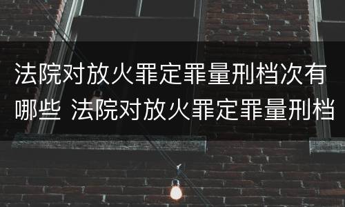 法院对放火罪定罪量刑档次有哪些 法院对放火罪定罪量刑档次有哪些规定