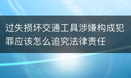 过失损坏交通工具涉嫌构成犯罪应该怎么追究法律责任