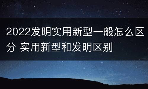2022发明实用新型一般怎么区分 实用新型和发明区别