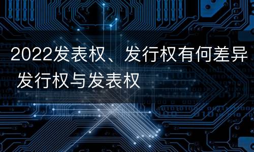 2022发表权、发行权有何差异 发行权与发表权