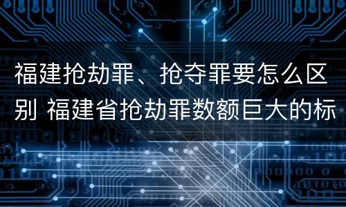 福建抢劫罪、抢夺罪要怎么区别 福建省抢劫罪数额巨大的标准