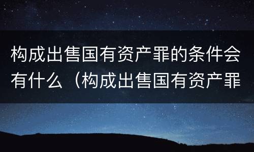构成出售国有资产罪的条件会有什么（构成出售国有资产罪的条件会有什么处罚）