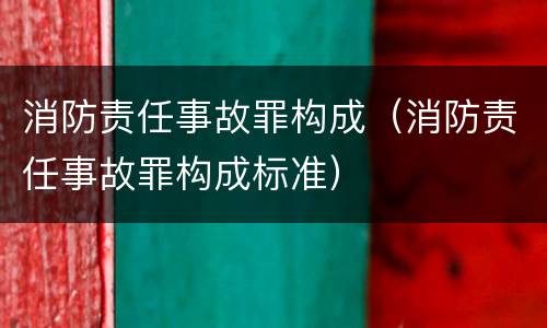 消防责任事故罪构成（消防责任事故罪构成标准）