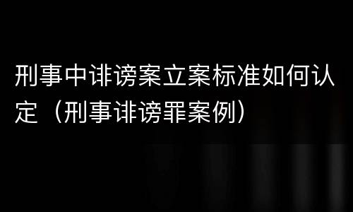 刑事中诽谤案立案标准如何认定（刑事诽谤罪案例）