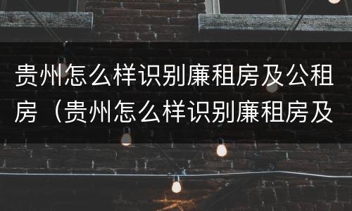 贵州怎么样识别廉租房及公租房（贵州怎么样识别廉租房及公租房的真假）
