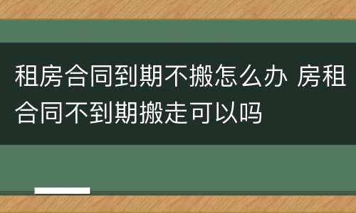 租房合同到期不搬怎么办 房租合同不到期搬走可以吗