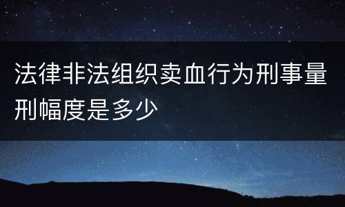 法律非法组织卖血行为刑事量刑幅度是多少