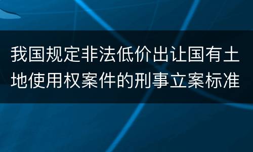 我国规定非法低价出让国有土地使用权案件的刑事立案标准是怎么样规定