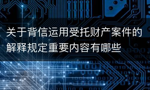 关于背信运用受托财产案件的解释规定重要内容有哪些