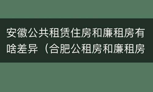 安徽公共租赁住房和廉租房有啥差异（合肥公租房和廉租房的区别）
