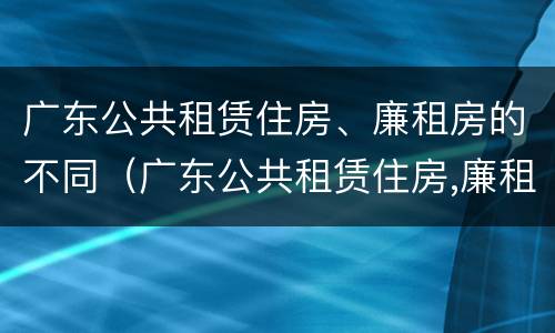 广东公共租赁住房、廉租房的不同（广东公共租赁住房,廉租房的不同标准）