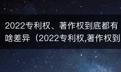 2022专利权、著作权到底都有啥差异(2022专利权,著作权到底都有啥差异呢)