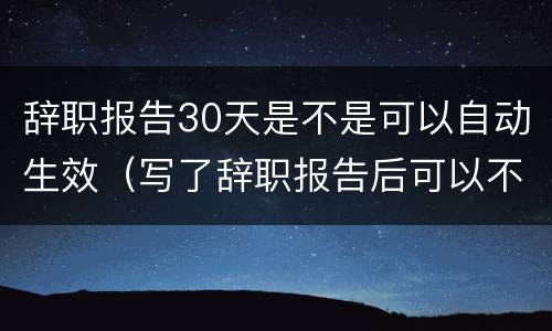 辞职报告30天是不是可以自动生效（写了辞职报告后可以不用等30天吗）