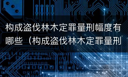 构成盗伐林木定罪量刑幅度有哪些（构成盗伐林木定罪量刑幅度有哪些情形）