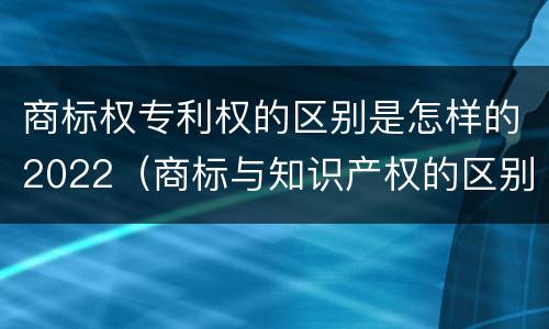 商标权专利权的区别是怎样的2022（商标与知识产权的区别）