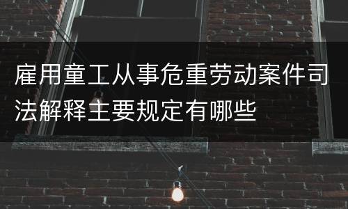 雇用童工从事危重劳动案件司法解释主要规定有哪些