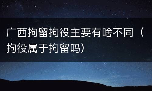 广西拘留拘役主要有啥不同（拘役属于拘留吗）