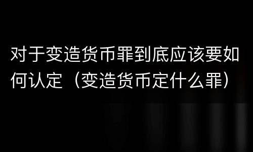 对于变造货币罪到底应该要如何认定（变造货币定什么罪）
