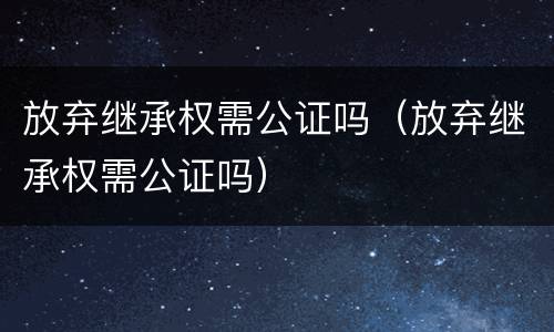 放弃继承权需公证吗（放弃继承权需公证吗）