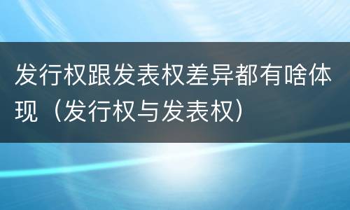 发行权跟发表权差异都有啥体现（发行权与发表权）