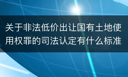 关于非法低价出让国有土地使用权罪的司法认定有什么标准