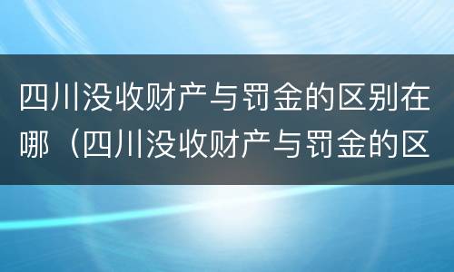 四川没收财产与罚金的区别在哪（四川没收财产与罚金的区别在哪儿）
