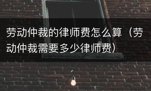 劳动仲裁的律师费怎么算（劳动仲裁需要多少律师费）
