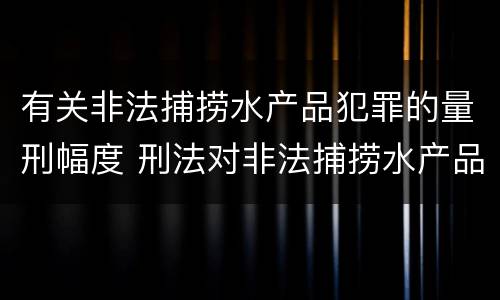 有关非法捕捞水产品犯罪的量刑幅度 刑法对非法捕捞水产品罪的定罪标准