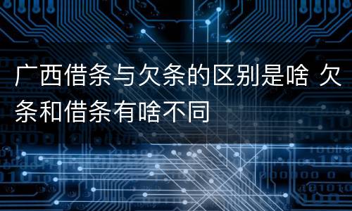 广西借条与欠条的区别是啥 欠条和借条有啥不同