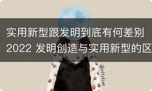 实用新型跟发明到底有何差别2022 发明创造与实用新型的区别