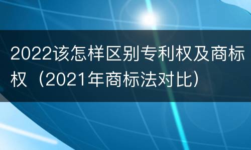 2022该怎样区别专利权及商标权（2021年商标法对比）