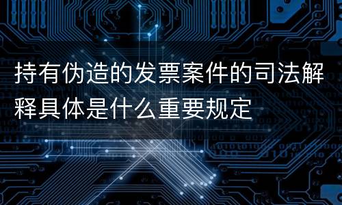 持有伪造的发票案件的司法解释具体是什么重要规定