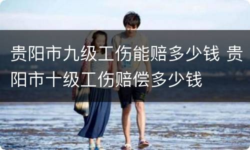 贵阳市九级工伤能赔多少钱 贵阳市十级工伤赔偿多少钱