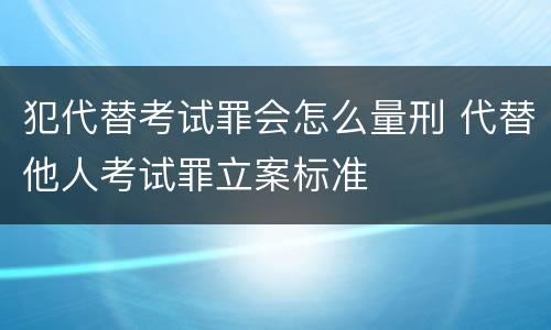 犯代替考试罪会怎么量刑 代替他人考试罪立案标准