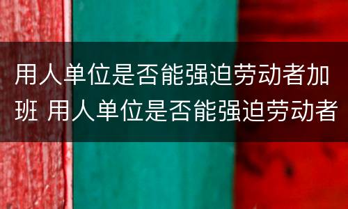 用人单位是否能强迫劳动者加班 用人单位是否能强迫劳动者加班工资