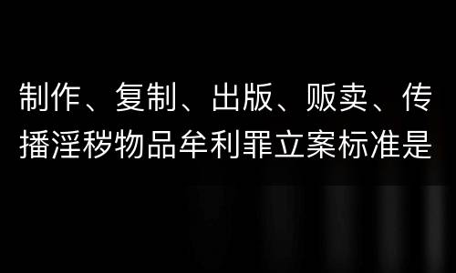 制作、复制、出版、贩卖、传播淫秽物品牟利罪立案标准是什么
