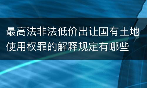 最高法非法低价出让国有土地使用权罪的解释规定有哪些