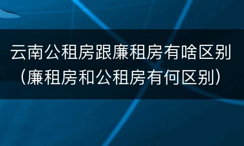 云南公租房跟廉租房有啥区别（廉租房和公租房有何区别）