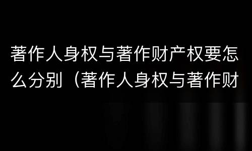 著作人身权与著作财产权要怎么分别（著作人身权与著作财产权要怎么分别使用）