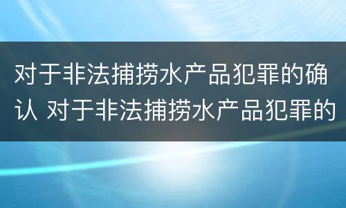 对于非法捕捞水产品犯罪的确认 对于非法捕捞水产品犯罪的确认条件