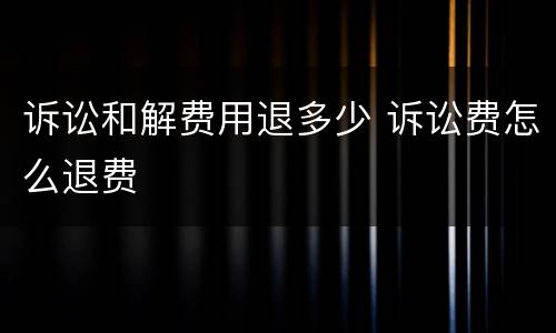 诉讼和解费用退多少 诉讼费怎么退费