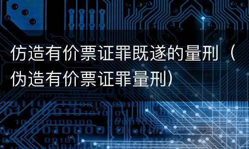 仿造有价票证罪既遂的量刑（伪造有价票证罪量刑）