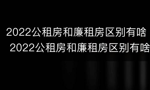 2022公租房和廉租房区别有啥 2022公租房和廉租房区别有啥不同