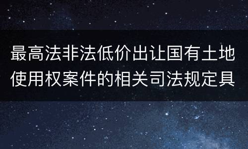 最高法非法低价出让国有土地使用权案件的相关司法规定具体是什么重要内容