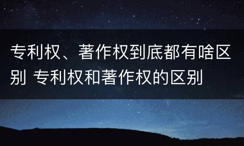 专利权、著作权到底都有啥区别 专利权和著作权的区别