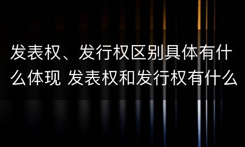 发表权、发行权区别具体有什么体现 发表权和发行权有什么区别