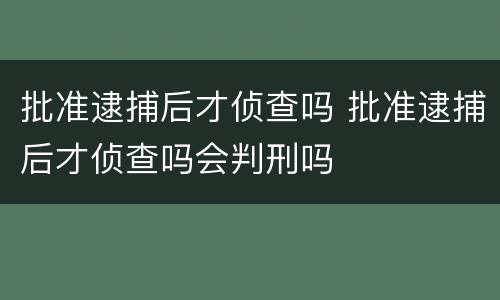 批准逮捕后才侦查吗 批准逮捕后才侦查吗会判刑吗