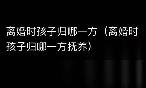 离婚时孩子归哪一方（离婚时孩子归哪一方抚养）