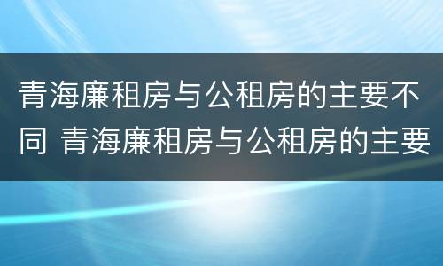青海廉租房与公租房的主要不同 青海廉租房与公租房的主要不同点