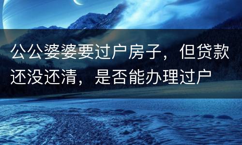 公公婆婆要过户房子，但贷款还没还清，是否能办理过户